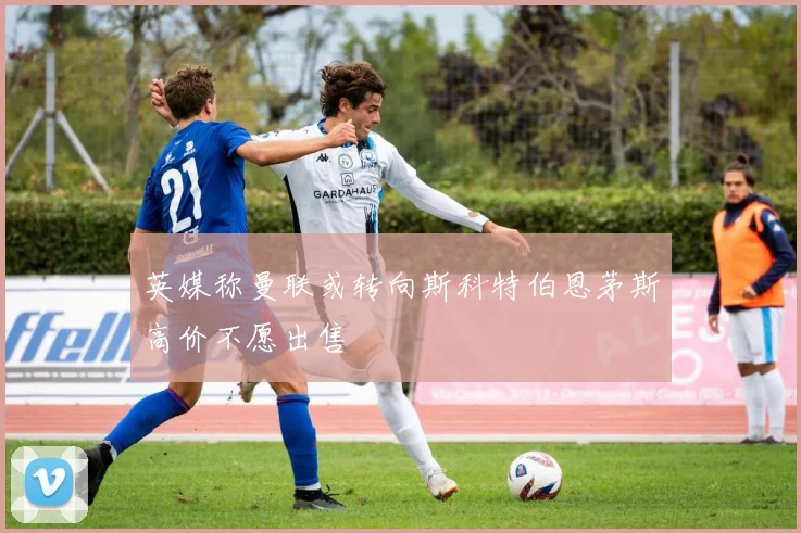 英媒称曼联或转向斯科特伯恩茅斯高价不愿出售