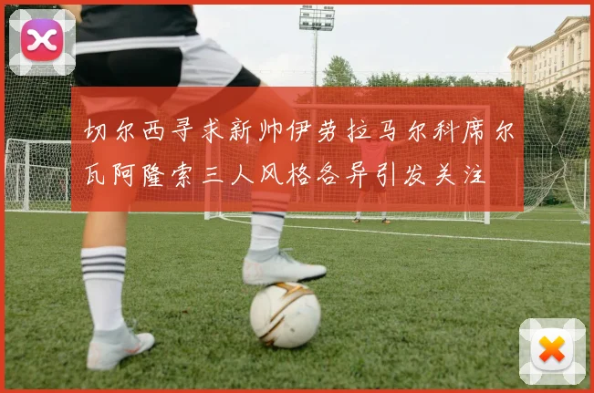切尔西寻求新帅伊劳拉马尔科席尔瓦阿隆索三人风格各异引发关注