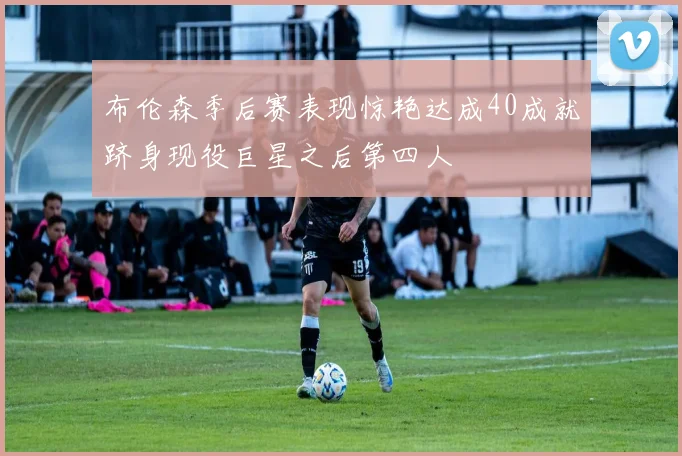 布伦森季后赛表现惊艳达成40成就跻身现役巨星之后第四人