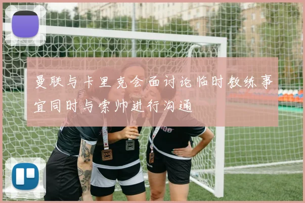 曼联与卡里克会面讨论临时教练事宜同时与索帅进行沟通