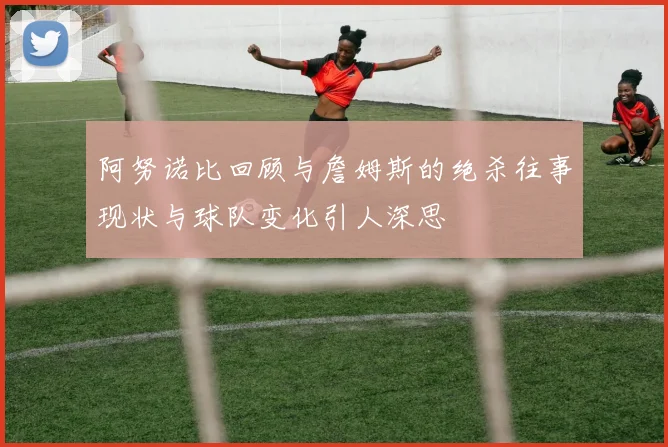 阿努诺比回顾与詹姆斯的绝杀往事现状与球队变化引人深思