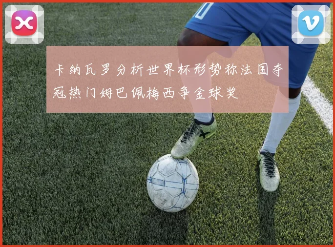 卡纳瓦罗分析世界杯形势称法国夺冠热门姆巴佩梅西争金球奖