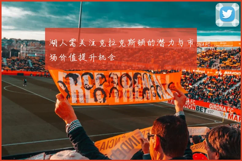 湖人需关注克拉克斯顿的潜力与市场价值提升机会