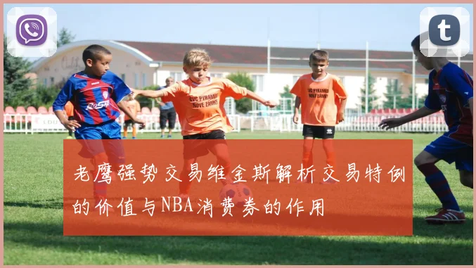 老鹰强势交易维金斯解析交易特例的价值与NBA消费券的作用