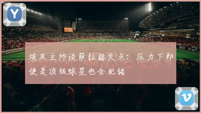 埃及主帅谈萨拉赫失点：压力下即使是顶级球星也会犯错