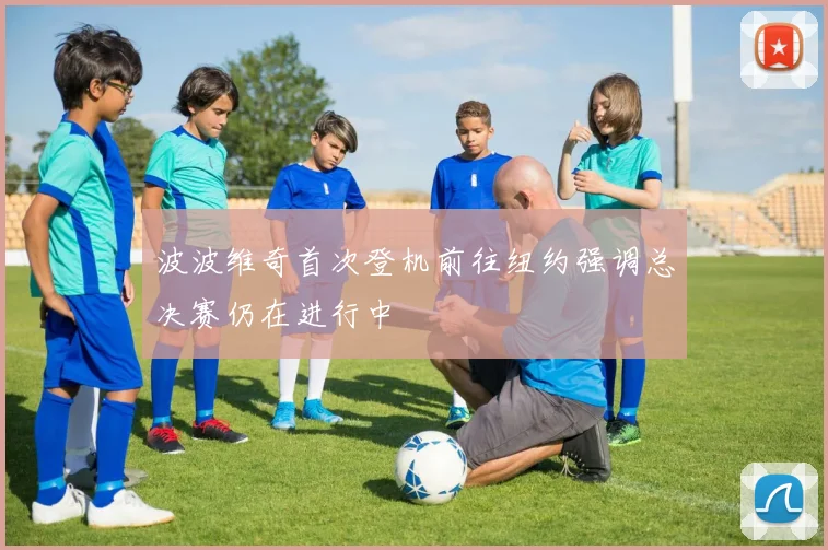 波波维奇首次登机前往纽约强调总决赛仍在进行中