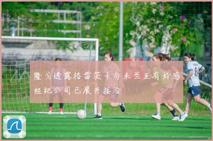 隆戈透露格雷茨卡与米兰互有好感经纪公司已展开接洽