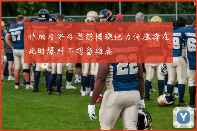 特纳与字母恩怨揭晓他为何选择在此时爆料不想留雄鹿