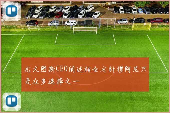 尤文图斯CEO阐述转会方针穆阿尼只是众多选择之一