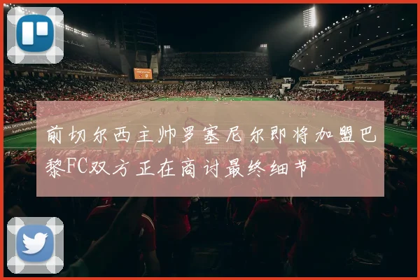 前切尔西主帅罗塞尼尔即将加盟巴黎FC双方正在商讨最终细节