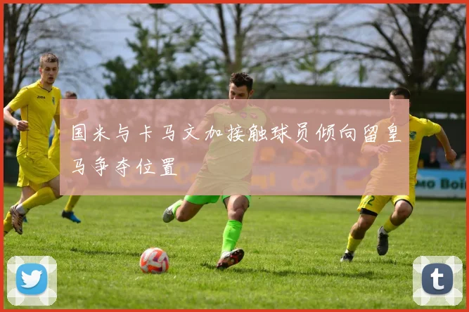 国米与卡马文加接触球员倾向留皇马争夺位置