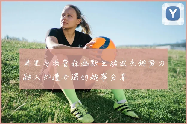 库里与汤普森幽默互动波杰姆努力融入却遭冷遇的趣事分享
