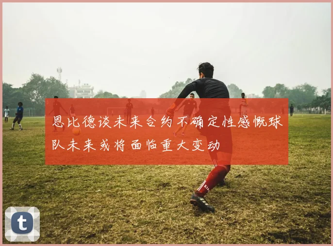 恩比德谈未来合约不确定性感慨球队未来或将面临重大变动