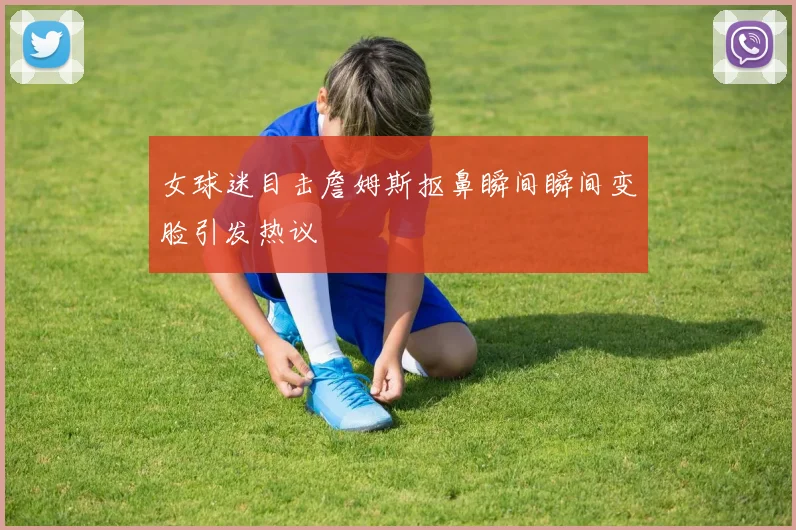 女球迷目击詹姆斯抠鼻瞬间瞬间变脸引发热议