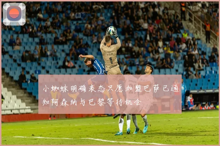 小蜘蛛明确表态只愿加盟巴萨已通知阿森纳与巴黎等待机会