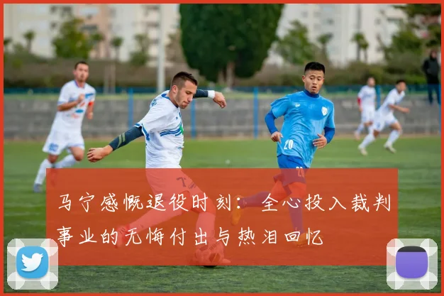 马宁感慨退役时刻：全心投入裁判事业的无悔付出与热泪回忆