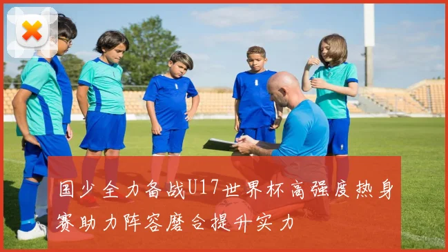 国少全力备战U17世界杯高强度热身赛助力阵容磨合提升实力