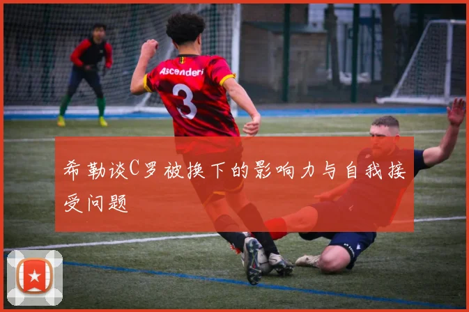 希勒谈C罗被换下的影响力与自我接受问题