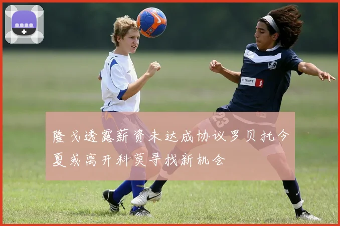 隆戈透露薪资未达成协议罗贝托今夏或离开科莫寻找新机会