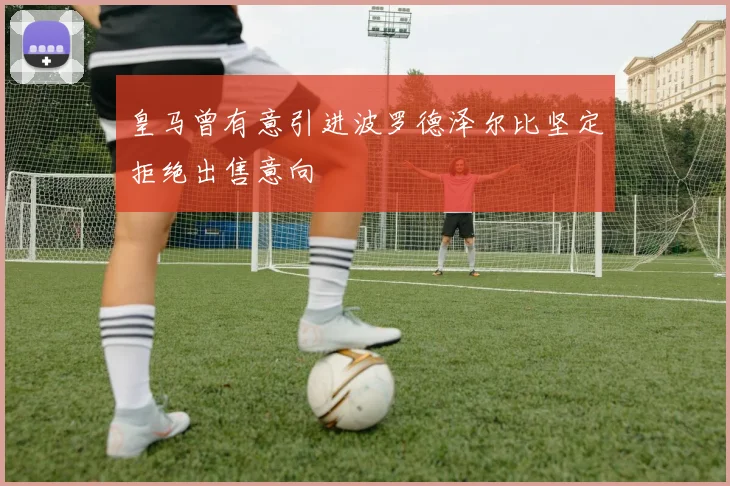 皇马曾有意引进波罗德泽尔比坚定拒绝出售意向