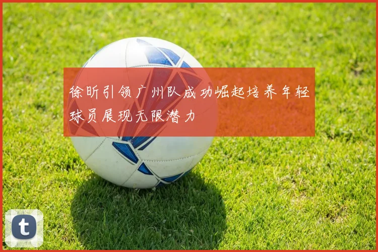 徐昕引领广州队成功崛起培养年轻球员展现无限潜力