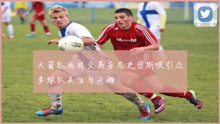 火箭队或将交易芬尼史密斯吸引众多球队关注与兴趣