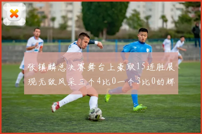 张镇麟总决赛舞台上豪取15连胜展现无敌风采三个4比0一个3比0的辉煌战绩