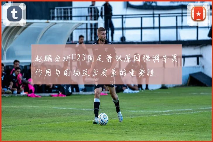 赵鹏分析U23国足晋级原因强调李昊作用与前场反击质量的重要性